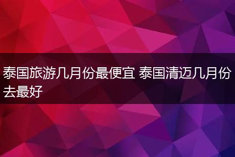 泰国旅游几月份最便宜 泰国清迈几月份去最好