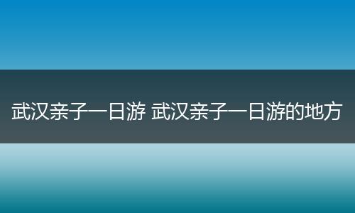 武汉亲子一日游 武汉亲子一日游的地方