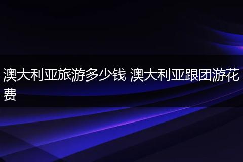 澳大利亚旅游多少钱 澳大利亚跟团游花费