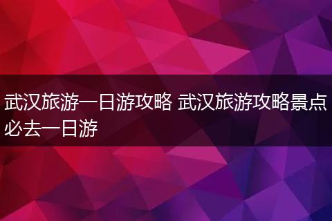 武汉旅游一日游攻略 武汉旅游攻略景点必去一日游