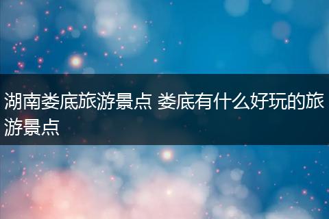 湖南娄底旅游景点 娄底有什么好玩的旅游景点