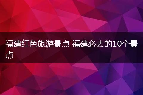 福建红色旅游景点 福建必去的10个景点