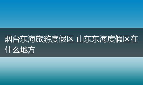 烟台东海旅游度假区 山东东海度假区在什么地方