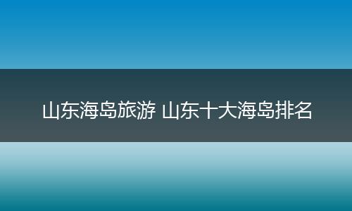 山东海岛旅游 山东十大海岛排名