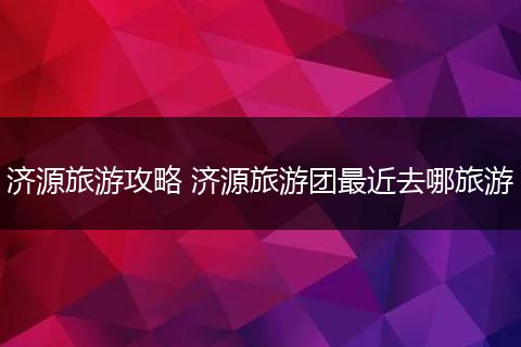 济源旅游攻略 济源旅游团最近去哪旅游