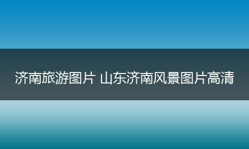 济南旅游图片 山东济南风景图片高清