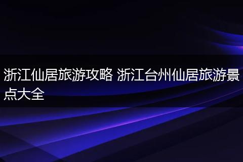 浙江仙居旅游攻略 浙江台州仙居旅游景点大全