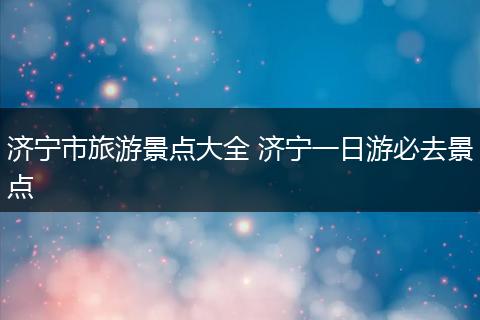 济宁市旅游景点大全 济宁一日游必去景点