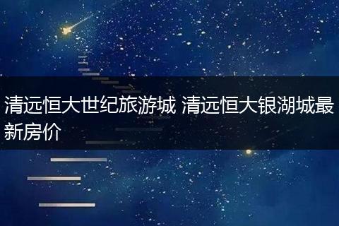 清远恒大世纪旅游城 清远恒大银湖城最新房价