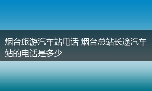 烟台旅游汽车站电话 烟台总站长途汽车站的电话是多少