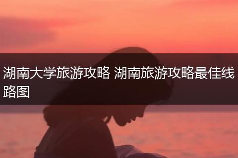 湖南大学旅游攻略 湖南旅游攻略最佳线路图