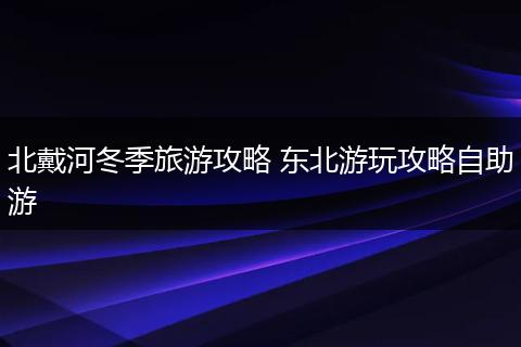 北戴河冬季旅游攻略 东北游玩攻略自助游