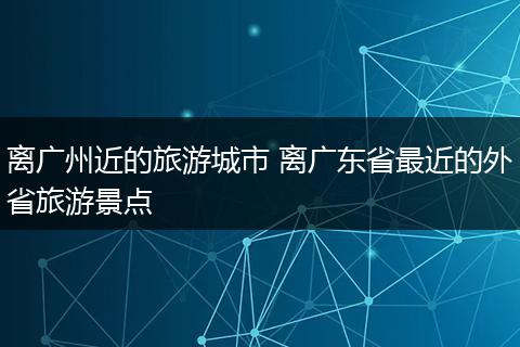 离广州近的旅游城市 离广东省最近的外省旅游景点