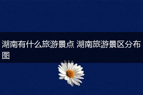 湖南有什么旅游景点 湖南旅游景区分布图