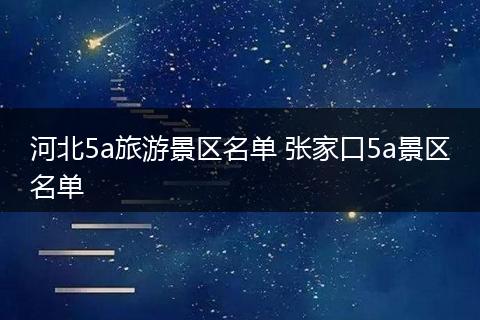 河北5a旅游景区名单 张家口5a景区名单