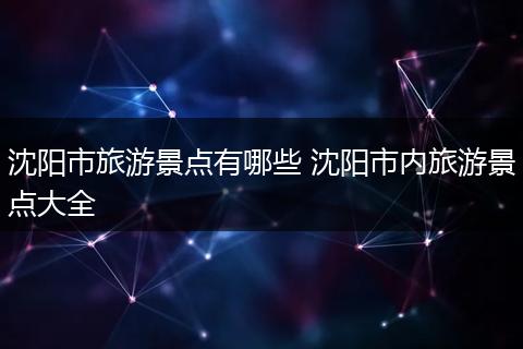 沈阳市旅游景点有哪些 沈阳市内旅游景点大全