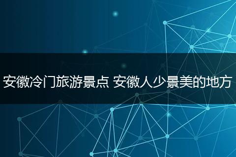 安徽冷门旅游景点 安徽人少景美的地方
