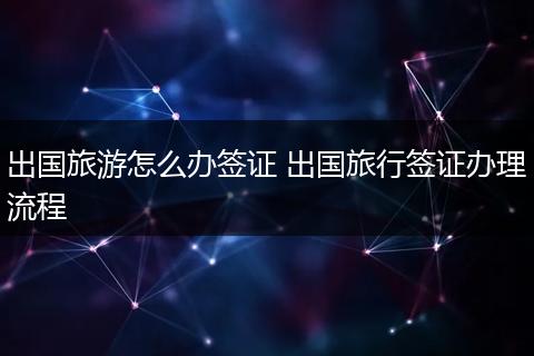 出国旅游怎么办签证 出国旅行签证办理流程
