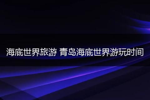 海底世界旅游 青岛海底世界游玩时间