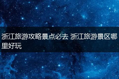浙江旅游攻略景点必去 浙江旅游景区哪里好玩