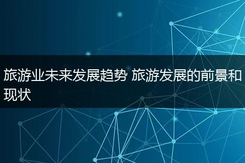 旅游业未来发展趋势 旅游发展的前景和现状