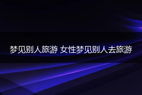 梦见别人旅游 女性梦见别人去旅游