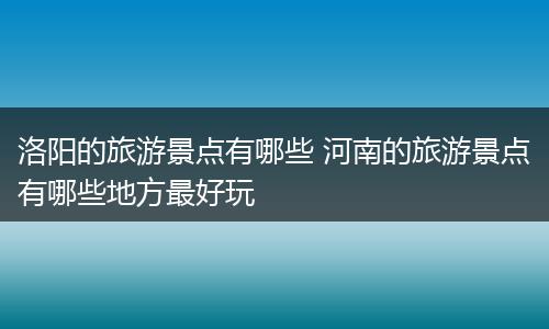 洛阳的旅游景点有哪些 河南的旅游景点有哪些地方最好玩