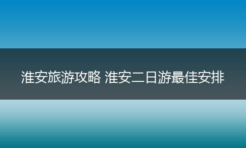 淮安旅游攻略 淮安二日游最佳安排