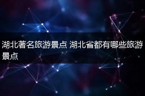 湖北著名旅游景点 湖北省都有哪些旅游景点