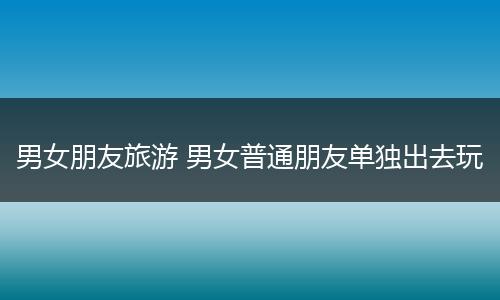 男女朋友旅游 男女普通朋友单独出去玩