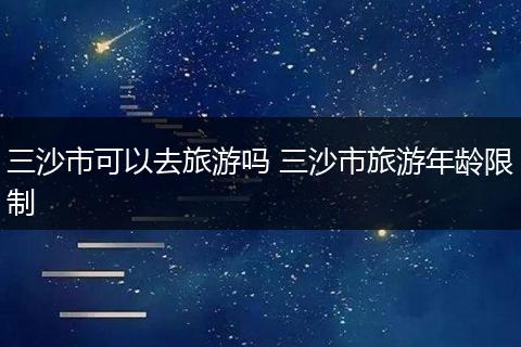 三沙市可以去旅游吗 三沙市旅游年龄限制