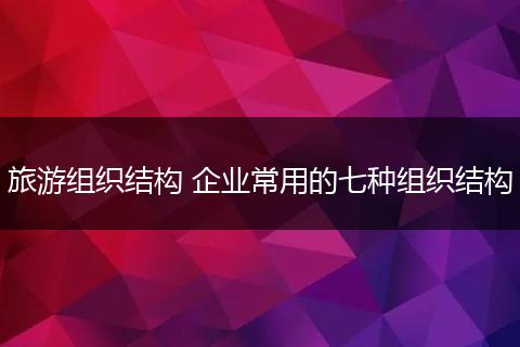 旅游组织结构 企业常用的七种组织结构