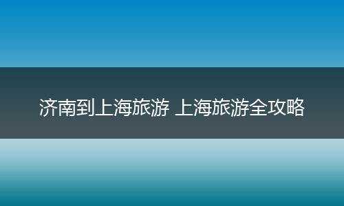 济南到上海旅游 上海旅游全攻略