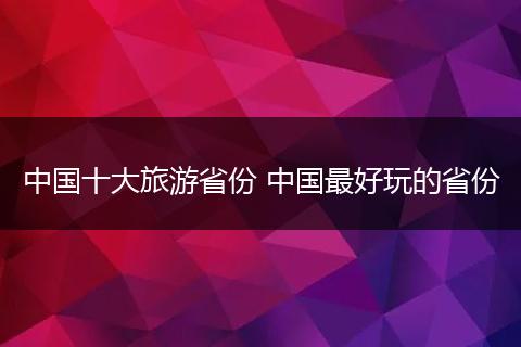 中国十大旅游省份 中国最好玩的省份