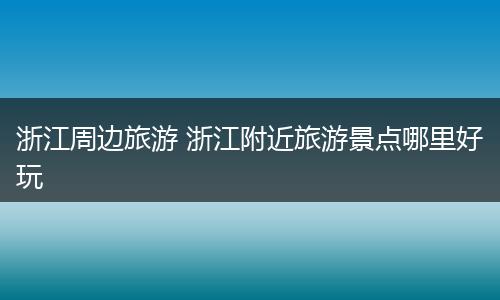 浙江周边旅游 浙江附近旅游景点哪里好玩