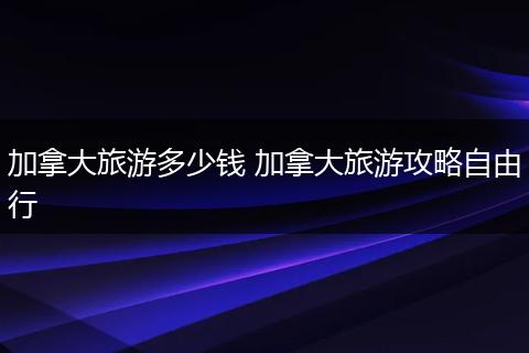 加拿大旅游多少钱 加拿大旅游攻略自由行