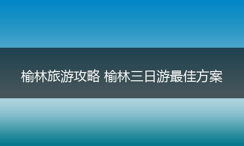 榆林旅游攻略 榆林三日游最佳方案