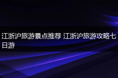 江浙沪旅游景点推荐 江浙沪旅游攻略七日游