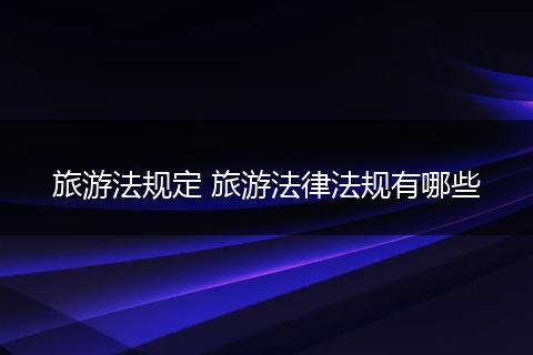 旅游法规定 旅游法律法规有哪些