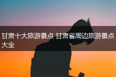 甘肃十大旅游景点 甘肃省周边旅游景点大全