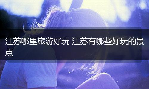 江苏哪里旅游好玩 江苏有哪些好玩的景点