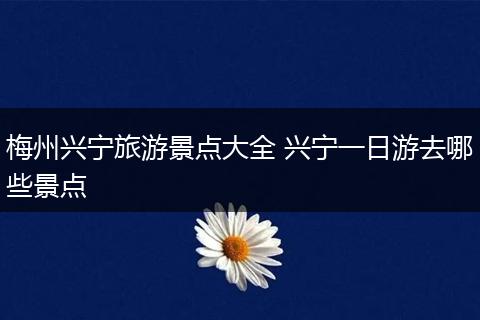 梅州兴宁旅游景点大全 兴宁一日游去哪些景点