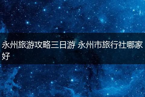 永州旅游攻略三日游 永州市旅行社哪家好
