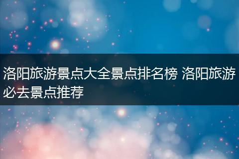 洛阳旅游景点大全景点排名榜 洛阳旅游必去景点推荐