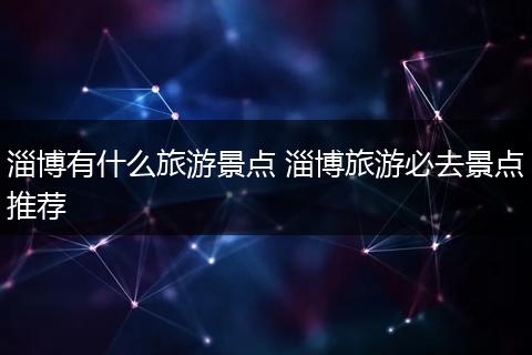 淄博有什么旅游景点 淄博旅游必去景点推荐