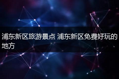 浦东新区旅游景点 浦东新区免费好玩的地方