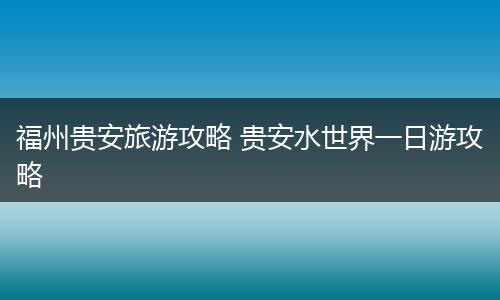 福州贵安旅游攻略 贵安水世界一日游攻略