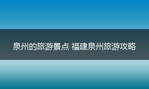 泉州的旅游景点 福建泉州旅游攻略