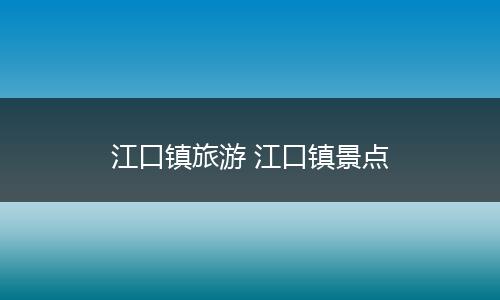 江口镇旅游 江口镇景点