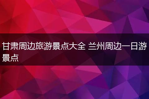 甘肃周边旅游景点大全 兰州周边一日游景点